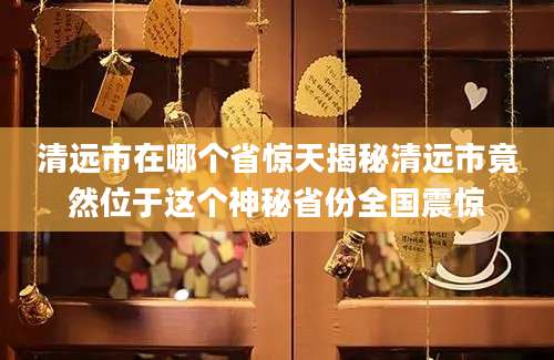 清远市在哪个省惊天揭秘清远市竟然位于这个神秘省份全国震惊