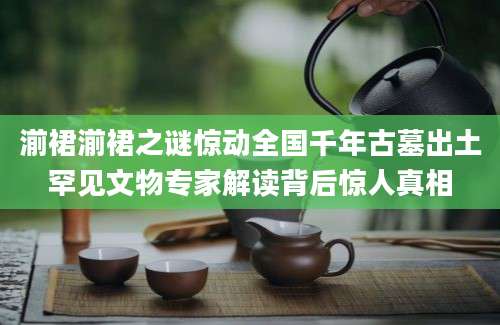湔裙湔裙之谜惊动全国千年古墓出土罕见文物专家解读背后惊人真相