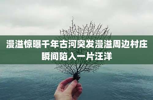 漫溢惊曝千年古河突发漫溢周边村庄瞬间陷入一片汪洋