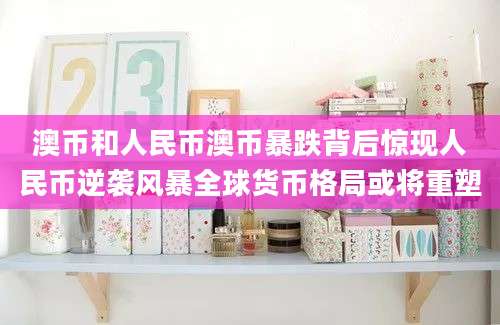 澳币和人民币澳币暴跌背后惊现人民币逆袭风暴全球货币格局或将重塑