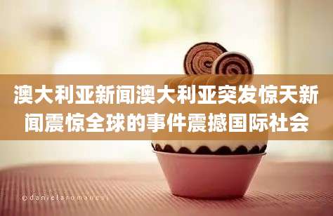 澳大利亚新闻澳大利亚突发惊天新闻震惊全球的事件震撼国际社会
