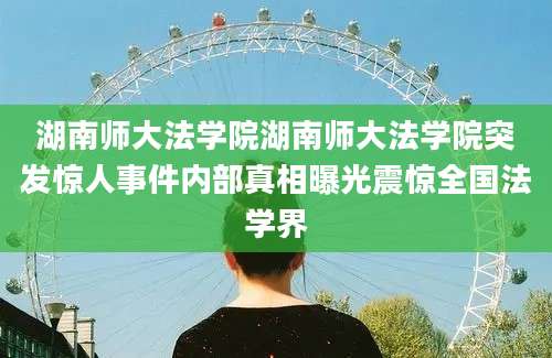 湖南师大法学院湖南师大法学院突发惊人事件内部真相曝光震惊全国法学界