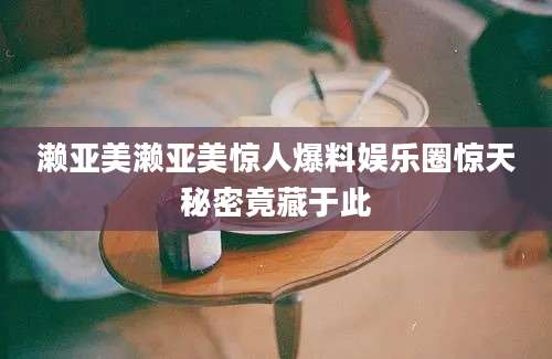 濑亚美濑亚美惊人爆料娱乐圈惊天秘密竟藏于此