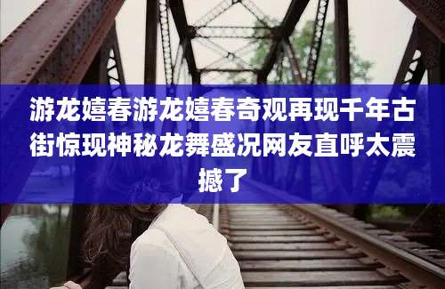游龙嬉春游龙嬉春奇观再现千年古街惊现神秘龙舞盛况网友直呼太震撼了
