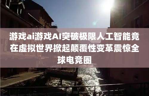 游戏ai游戏AI突破极限人工智能竟在虚拟世界掀起颠覆性变革震惊全球电竞圈