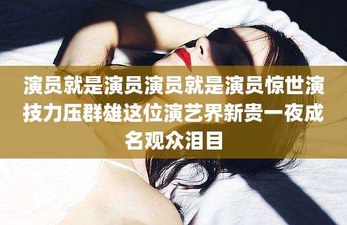 演员就是演员演员就是演员惊世演技力压群雄这位演艺界新贵一夜成名观众泪目