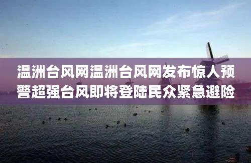 温洲台风网温洲台风网发布惊人预警超强台风即将登陆民众紧急避险