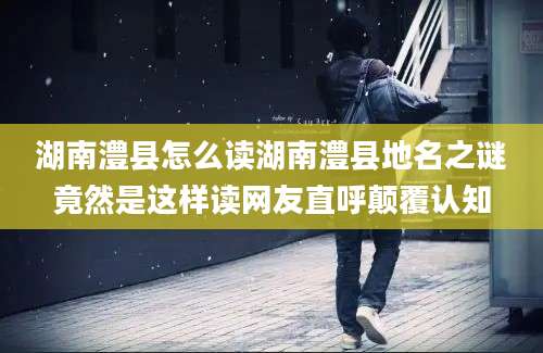 湖南澧县怎么读湖南澧县地名之谜竟然是这样读网友直呼颠覆认知