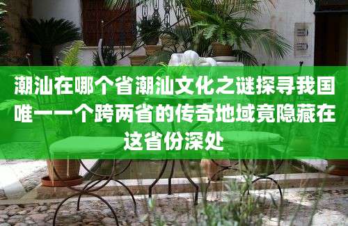 潮汕在哪个省潮汕文化之谜探寻我国唯一一个跨两省的传奇地域竟隐藏在这省份深处