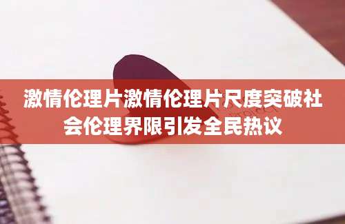 激情伦理片激情伦理片尺度突破社会伦理界限引发全民热议