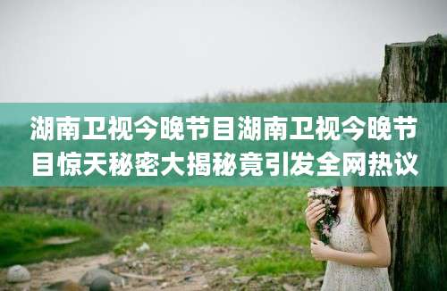 湖南卫视今晚节目湖南卫视今晚节目惊天秘密大揭秘竟引发全网热议