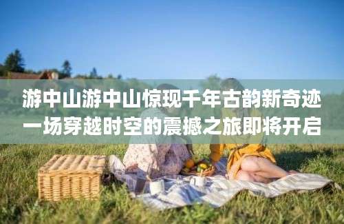 游中山游中山惊现千年古韵新奇迹一场穿越时空的震撼之旅即将开启