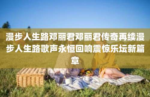 漫步人生路邓丽君邓丽君传奇再续漫步人生路歌声永恒回响震惊乐坛新篇章