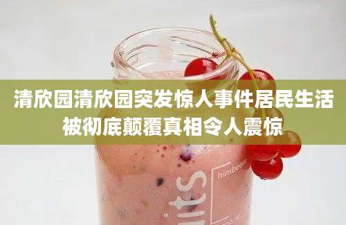 清欣园清欣园突发惊人事件居民生活被彻底颠覆真相令人震惊
