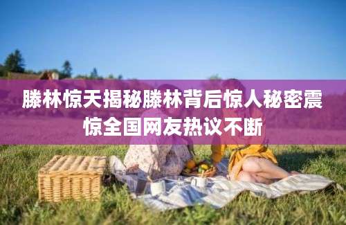 滕林惊天揭秘滕林背后惊人秘密震惊全国网友热议不断