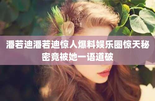 潘若迪潘若迪惊人爆料娱乐圈惊天秘密竟被她一语道破
