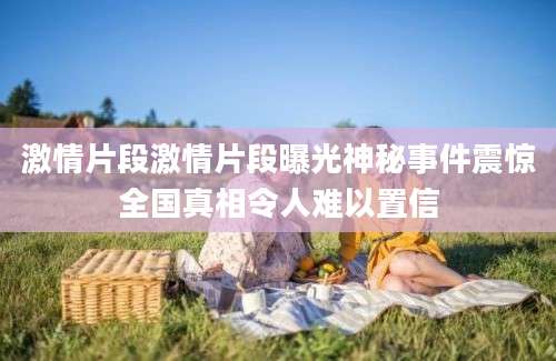 激情片段激情片段曝光神秘事件震惊全国真相令人难以置信