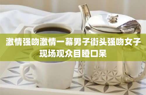 激情强吻激情一幕男子街头强吻女子现场观众目瞪口呆