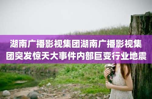 湖南广播影视集团湖南广播影视集团突发惊天大事件内部巨变行业地震