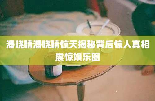 潘晓晴潘晓晴惊天揭秘背后惊人真相震惊娱乐圈