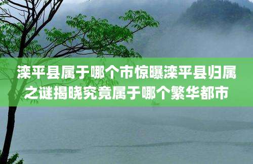 滦平县属于哪个市惊曝滦平县归属之谜揭晓究竟属于哪个繁华都市