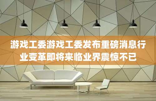 游戏工委游戏工委发布重磅消息行业变革即将来临业界震惊不已