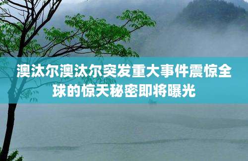 澳汰尔澳汰尔突发重大事件震惊全球的惊天秘密即将曝光