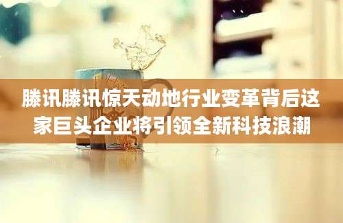 滕讯滕讯惊天动地行业变革背后这家巨头企业将引领全新科技浪潮