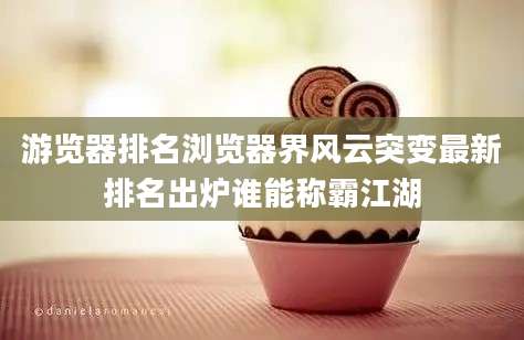 游览器排名浏览器界风云突变最新排名出炉谁能称霸江湖