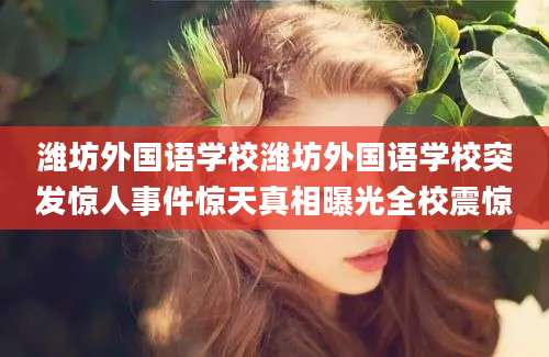 潍坊外国语学校潍坊外国语学校突发惊人事件惊天真相曝光全校震惊