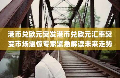 港币兑欧元突发港币兑欧元汇率突变市场震惊专家紧急解读未来走势