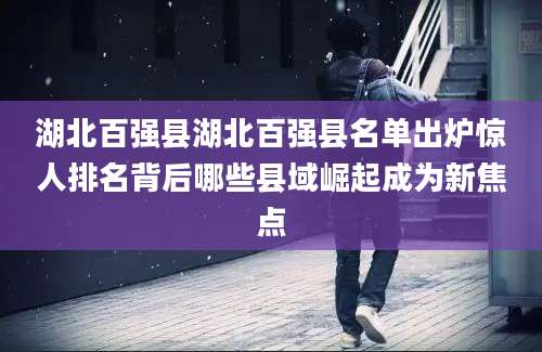 湖北百强县湖北百强县名单出炉惊人排名背后哪些县域崛起成为新焦点