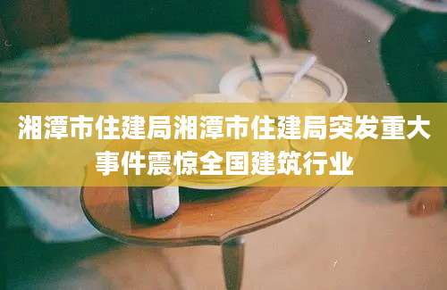 湘潭市住建局湘潭市住建局突发重大事件震惊全国建筑行业