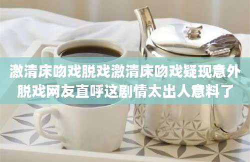 激清床吻戏脱戏激清床吻戏疑现意外脱戏网友直呼这剧情太出人意料了