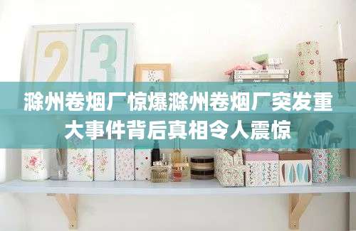 滁州卷烟厂惊爆滁州卷烟厂突发重大事件背后真相令人震惊