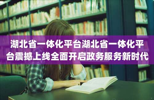 湖北省一体化平台湖北省一体化平台震撼上线全面开启政务服务新时代
