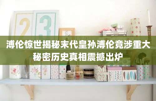 溥伦惊世揭秘末代皇孙溥伦竟涉重大秘密历史真相震撼出炉