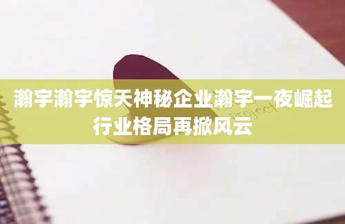 瀚宇瀚宇惊天神秘企业瀚宇一夜崛起行业格局再掀风云