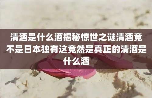 清酒是什么酒揭秘惊世之谜清酒竟不是日本独有这竟然是真正的清酒是什么酒