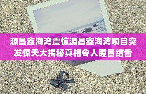 源昌鑫海湾震惊源昌鑫海湾项目突发惊天大揭秘真相令人瞠目结舌