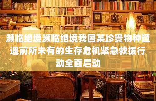 濒临绝境濒临绝境我国某珍贵物种遭遇前所未有的生存危机紧急救援行动全面启动