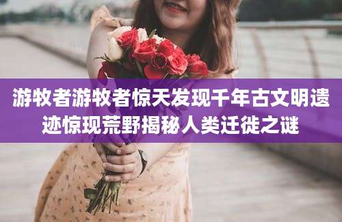游牧者游牧者惊天发现千年古文明遗迹惊现荒野揭秘人类迁徙之谜