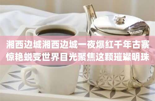 湘西边城湘西边城一夜爆红千年古寨惊艳蜕变世界目光聚焦这颗璀璨明珠
