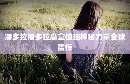 潘多拉潘多拉魔盒惊现神秘力量全球震惊