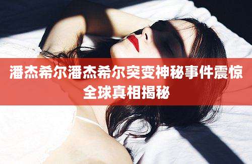潘杰希尔潘杰希尔突变神秘事件震惊全球真相揭秘