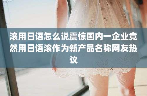 滚用日语怎么说震惊国内一企业竟然用日语滚作为新产品名称网友热议
