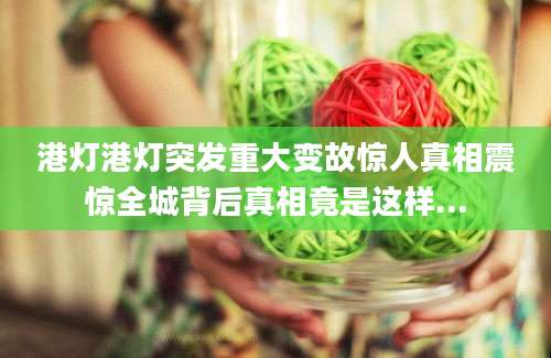 港灯港灯突发重大变故惊人真相震惊全城背后真相竟是这样...
