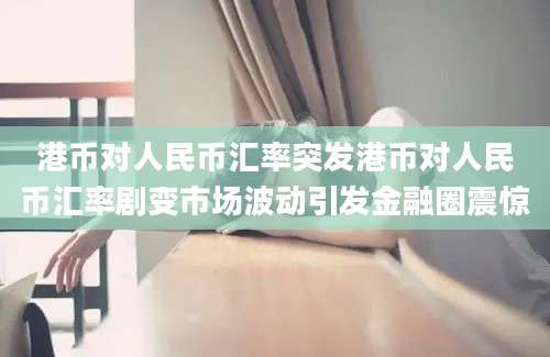 港币对人民币汇率突发港币对人民币汇率剧变市场波动引发金融圈震惊