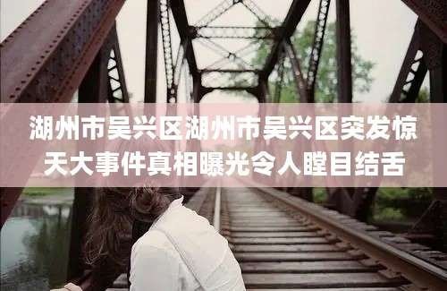 湖州市吴兴区湖州市吴兴区突发惊天大事件真相曝光令人瞠目结舌