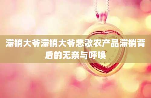 滞销大爷滞销大爷悲歌农产品滞销背后的无奈与呼唤